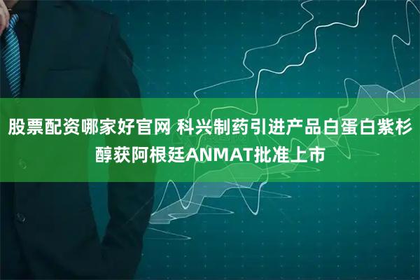 股票配资哪家好官网 科兴制药引进产品白蛋白紫杉醇获阿根廷ANMAT批准上市