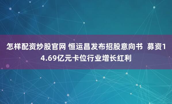 怎样配资炒股官网 恒运昌发布招股意向书  募资14.69亿元卡位行业增长红利