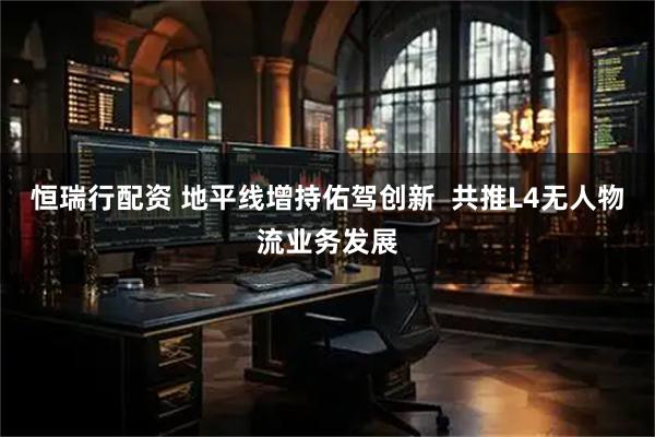 恒瑞行配资 地平线增持佑驾创新  共推L4无人物流业务发展