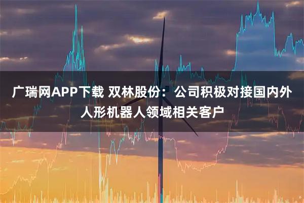 广瑞网APP下载 双林股份：公司积极对接国内外人形机器人领域相关客户