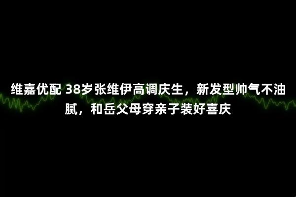 维嘉优配 38岁张维伊高调庆生，新发型帅气不油腻，和岳父母穿亲子装好喜庆