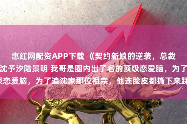 惠红网配资APP下载 《契约新娘的逆袭，总裁的真香定律》沈枭贺棠沈予汐陆景明 我哥是圈内出了名的顶级恋爱脑，为了追沈家那位祖宗，他连脸皮都撕下来踩在脚底下了。