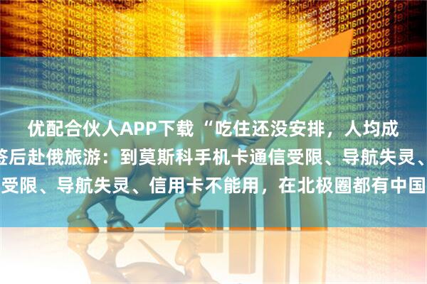 优配合伙人APP下载 “吃住还没安排，人均成本已近万元”！实探免签后赴俄旅游：到莫斯科手机卡通信受限、导航失灵、信用卡不能用，在北极圈都有中国游客排队