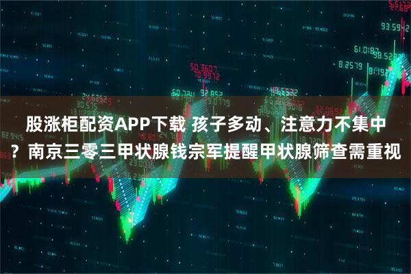 股涨柜配资APP下载 孩子多动、注意力不集中？南京三零三甲状腺钱宗军提醒甲状腺筛查需重视