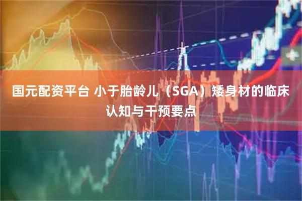 国元配资平台 小于胎龄儿（SGA）矮身材的临床认知与干预要点