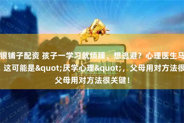 银铺子配资 孩子一学习就烦躁、想逃避？心理医生马照红：这可能是"厌学心理"，父母用对方法很关键！