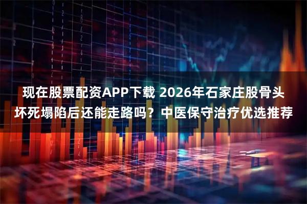 现在股票配资APP下载 2026年石家庄股骨头坏死塌陷后还能走路吗？中医保守治疗优选推荐