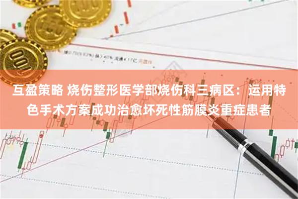 互盈策略 烧伤整形医学部烧伤科三病区：运用特色手术方案成功治愈坏死性筋膜炎重症患者