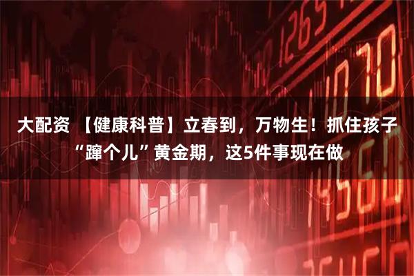 大配资 【健康科普】立春到，万物生！抓住孩子“蹿个儿”黄金期，这5件事现在做