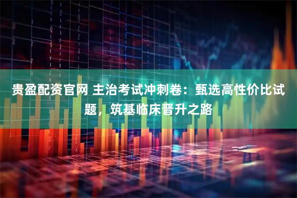 贵盈配资官网 主治考试冲刺卷：甄选高性价比试题，筑基临床晋升之路