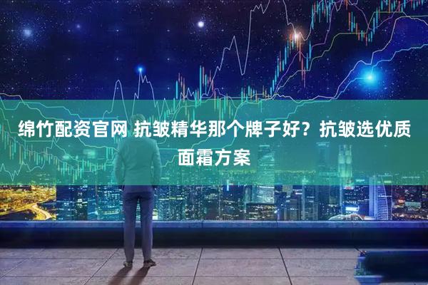 绵竹配资官网 抗皱精华那个牌子好？抗皱选优质面霜方案
