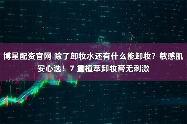 博星配资官网 除了卸妆水还有什么能卸妆？敏感肌安心选！7 重植萃卸妆膏无刺激
