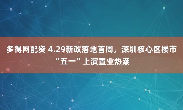 多得网配资 4.29新政落地首周，深圳核心区楼市“五一”上演置业热潮