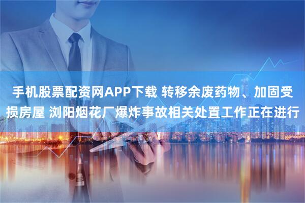 手机股票配资网APP下载 转移余废药物、加固受损房屋 浏阳烟花厂爆炸事故相关处置工作正在进行