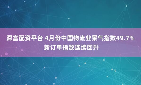 深富配资平台 4月份中国物流业景气指数49.7% 新订单指数连续回升