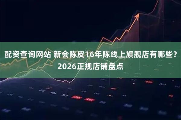 配资查询网站 新会陈皮16年陈线上旗舰店有哪些？2026正规店铺盘点
